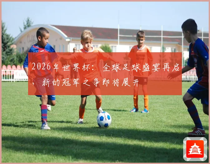 2026年世界杯：全球足球盛宴再启，新的冠军之争即将展开
