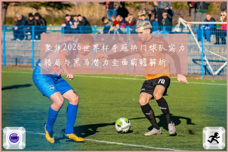 聚焦2026世界杯夺冠热门球队实力格局与黑马潜力全面前瞻解析