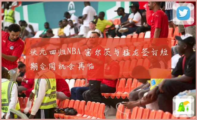 状元回归NBA 富尔茨与猛龙签订短期合同机会再临