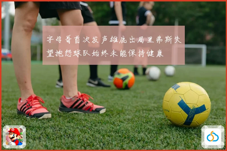 字母哥首次发声雄鹿出局里弗斯失望抱怨球队始终未能保持健康