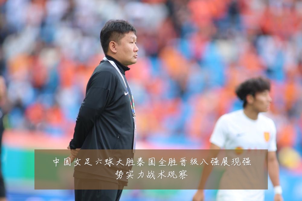 中国女足六球大胜泰国全胜晋级八强展现强势实力战术观察