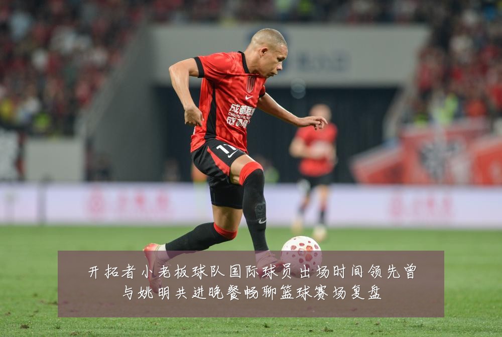 开拓者小老板球队国际球员出场时间领先曾与姚明共进晚餐畅聊篮球赛场复盘