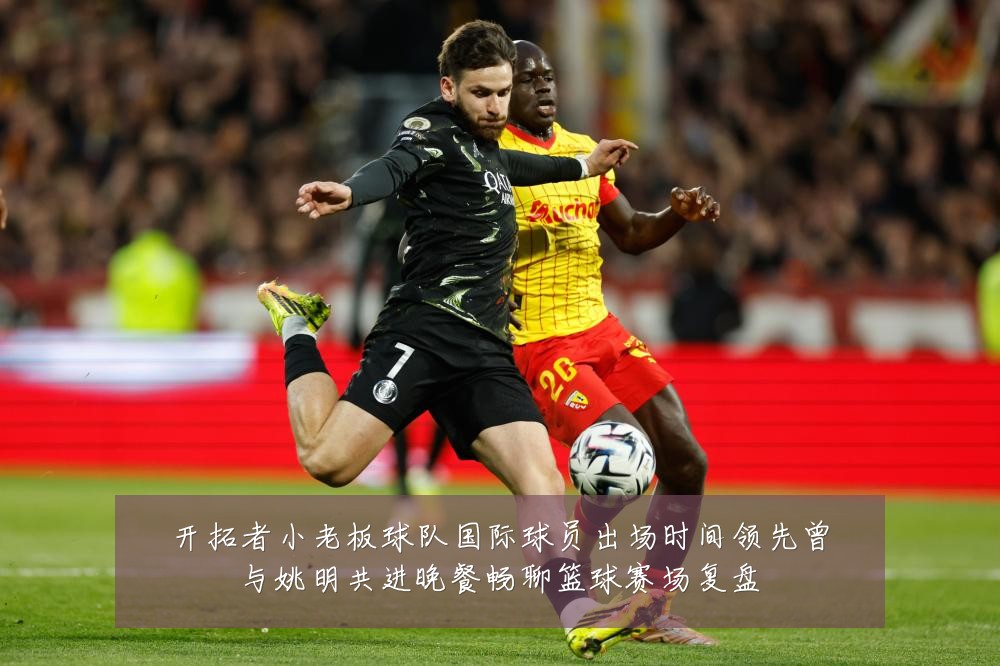 开拓者小老板球队国际球员出场时间领先曾与姚明共进晚餐畅聊篮球赛场复盘